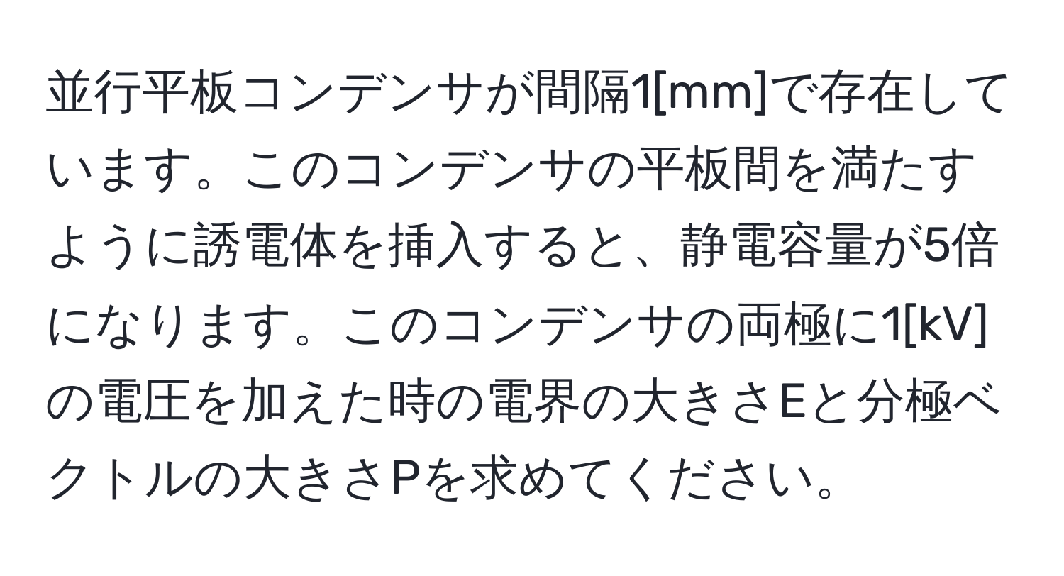 並行平板コンデンサが間隔1[mm]で存在しています。このコンデンサの平板間を満たすように誘電体を挿入すると、静電容量が5倍になります。このコンデンサの両極に1[kV]の電圧を加えた時の電界の大きさEと分極ベクトルの大きさPを求めてください。