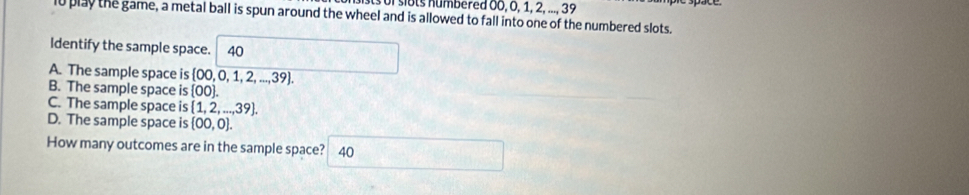 slots numbered 00, 0, 1, 2, ..., 39
l0 play the game, a metal ball is spun around the wheel and is allowed to fall into one of the numbered slots.
Identify the sample space. 40
A. The sample space is  00,0,1,2,...,39.
B. The sample space is  00.
C. The sample space is  1,2,...,39.
D. The sample space is  00,0. 
How many outcomes are in the sample space? 40