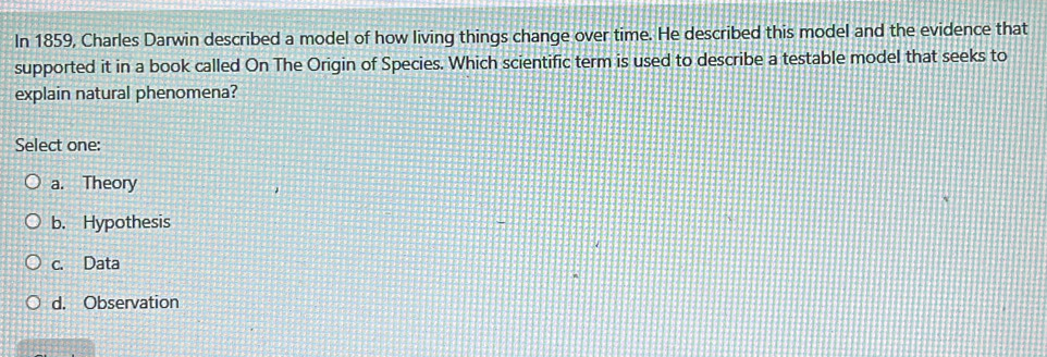 In 1859, Charles Darwin described a model of how living things change over time. He described this model and the evidence that
supported it in a book called On The Origin of Species. Which scientific term is used to describe a testable model that seeks to
explain natural phenomena?
Select one:
a. Theory
b. Hypothesis
c. Data
d. Observation