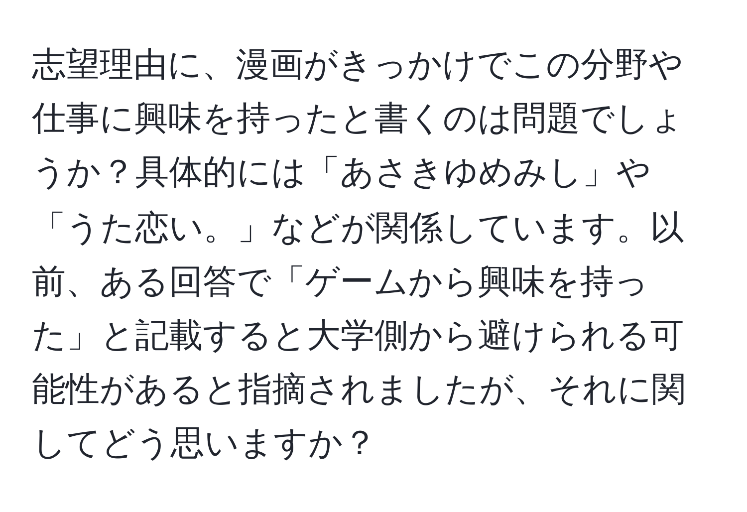 志望理由に、漫画がきっかけでこの分野や仕事に興味を持ったと書くのは問題でしょうか？具体的には「あさきゆめみし」や「うた恋い。」などが関係しています。以前、ある回答で「ゲームから興味を持った」と記載すると大学側から避けられる可能性があると指摘されましたが、それに関してどう思いますか？