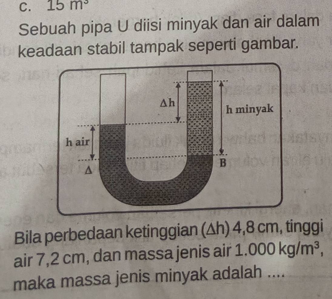 15m^3
Sebuah pipa U diisi minyak dan air dalam 
keadaan stabil tampak seperti gambar.
△ h
h minyak 
h air 
B 
Bila perbedaan ketinggian (△h) 4,8 cm, tinggi 
air 7,2 cm, dan massa jenis air 1.0 000kg/m^3, 
maka massa jenis minyak adalah ....