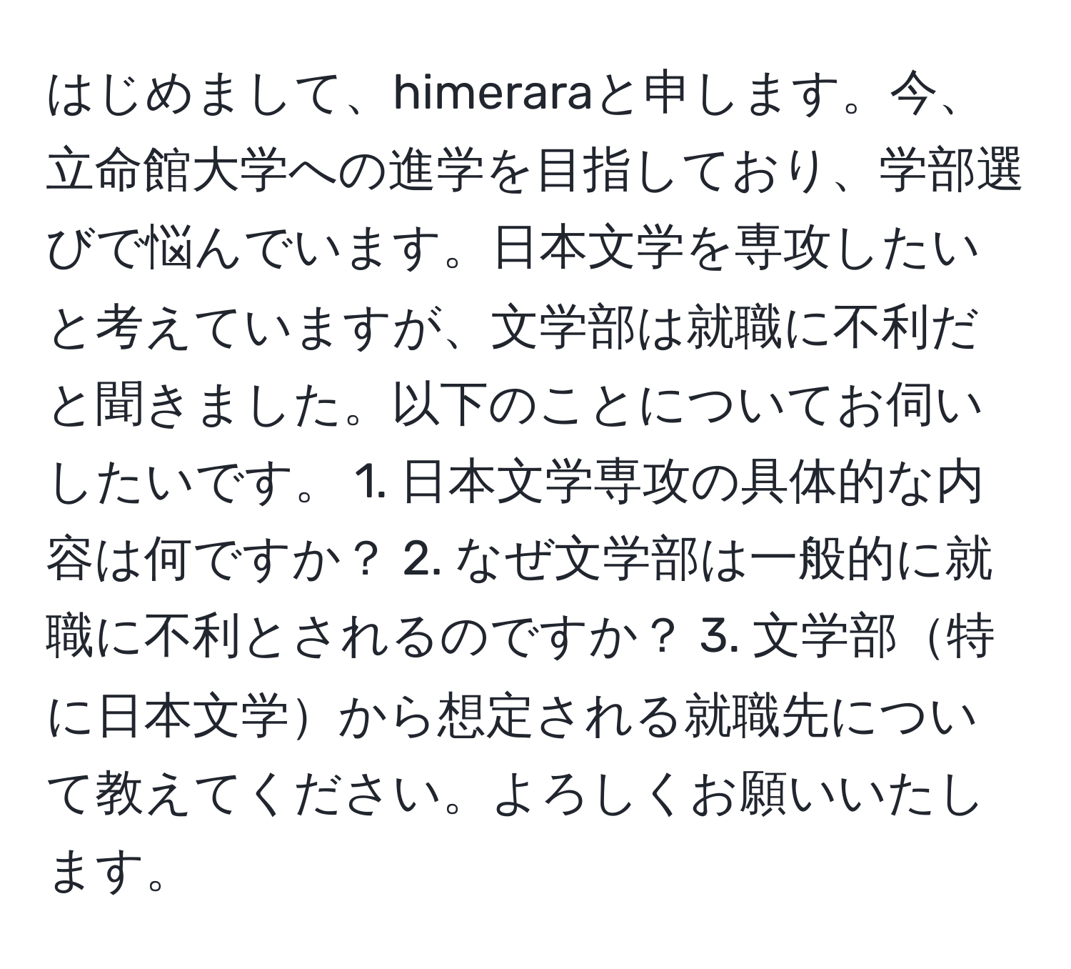 はじめまして、himeraraと申します。今、立命館大学への進学を目指しており、学部選びで悩んでいます。日本文学を専攻したいと考えていますが、文学部は就職に不利だと聞きました。以下のことについてお伺いしたいです。 1. 日本文学専攻の具体的な内容は何ですか？ 2. なぜ文学部は一般的に就職に不利とされるのですか？ 3. 文学部特に日本文学から想定される就職先について教えてください。よろしくお願いいたします。