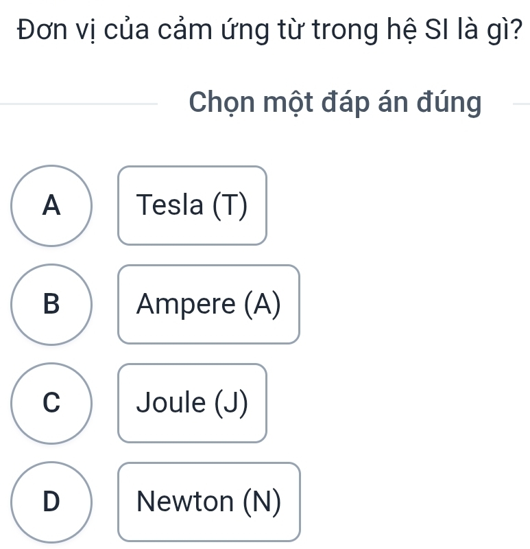 Đơn vị của cảm ứng từ trong hệ SI là gì?
Chọn một đáp án đúng
A Tesla (T)
B Ampere (A)
C Joule (J)
D Newton (N)