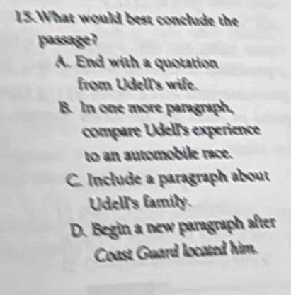 What would best conclude the
passage?
A. End with a quotation
from Udell's wife.
B. In one more paragraph,
compare Udell's experience
to an automobile race.
C. Include a paragraph about
Udell's family.
D. Begin a new paragraph after
Coast Guard located him.