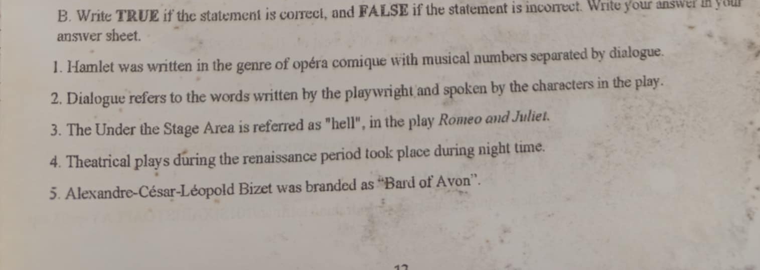 Write TRUE if the statement is correct, and FALSE if the statement is incorrect. Write your answer in your 
answer sheet. 
1. Hamlet was written in the genre of opéra comique with musical numbers separated by dialogue. 
2. Dialogue refers to the words written by the playwright and spoken by the characters in the play. 
3. The Under the Stage Area is referred as "hell", in the play Romeo and Juliet. 
4. Theatrical plays during the renaissance period took place during night time. 
5. Alexandre-César-Léopold Bizet was branded as “Bard of Avon”. 
17