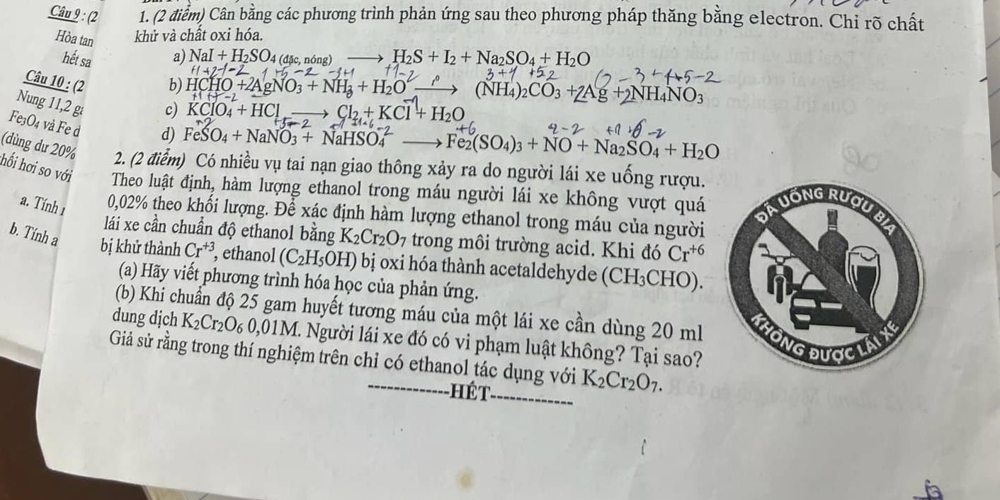 (2 1. (2 điểm) Cân bằng các phương trình phản ứng sau theo phương pháp thăng bằng electron. Chỉ rõ chất
Hòa tan khử và chất oxi hóa.
hết sa a) NaI+H_2SO_4(dac,nong) H_2S+I_2+Na_2SO_4+H_2O
1
Câu 10 : (2 b) HCHO+2AgNO_3+NH_3+H_2O (NH_4)_2CO_3+2Ag+2NH_4NO_3
Nung 11,2 g
c) KClO_4+HCl Cl_2+KCl+H_2O
Fe3O4 và Fe d
d) FeSO_4+NaNO_3+NaHSO_4^((2-) Fe_2)(SO_4)_3+NO+Na_2SO_4+H_2O
(dùng dư 20% 2. (2 điểm) Có nhiều vụ tai nạn giao thông xảy ra do người lái xe uống rượu.
hối hơi so với Theo luật định, hàm lượng ethanol trong máu người lái xe không vượt quá
a. Tính 1 0,02% theo khối lượng. Để xác định hàm lượng ethanol trong máu của người
lái xe cần chuẩn độ ethanol bằng K_2Cr_2O_7 trong môi trường acid. Khi đó Cr^(+6)
b. Tính a bị khử thành Cr^(+3) , ethanol (C_2H_5OH) bị oxi hóa thành acetaldehyde (( CH_3C CHO).
(a) Hãy viết phương trình hóa học của phản ứng.
(b) Khi chuẩn độ 25 gam huyết tương máu của một lái xe cần dùng 20 ml 
dung djch K_2Cr_2O_6 0,01M. Người lái xe đó có vi phạm luật không? Tại sao?
Giả sử rằng trong thí nghiệm trên chỉ có ethanol tác dụng với K_2Cr_2O_7.
hét_