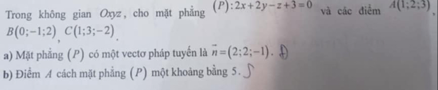 Trong không gian Oxyz, cho mặt phẳng (P): 2x+2y-z+3=0 và các điểm A(1;2;3)
B(0;-1;2), C(1;3;-2). 
a) Mặt phẳng (P) có một vectơ pháp tuyến là vector n=(2;2;-1)
b) Điểm A cách mặt phẳng (P) một khoảng bằng 5.