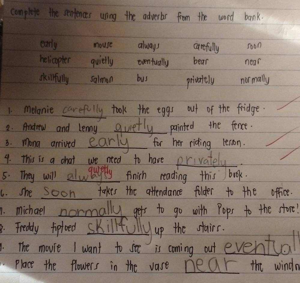 complete the sentences using the adverbs from the word bank.
early mouse always carefully soon
helicopter quietly eventually bear near
skilrfully salmon bus normally
privately
1 melanie carefully took the eggs out of the fridge
2. Anodrew and Lenny quietly painted the fence.
8. mona arrived early for her riding lesson.
9. this is a chat we need to have privately
5: They will alwaysply finish reading this book.
6. she soon takes the attendance folder to the office.
1. michael normally gets to go with Pops to the store!
Frelly toploed skillfUilly up the ctairs.
The movie I want to see is coming out evental
Place the flowers in the vase near the windn