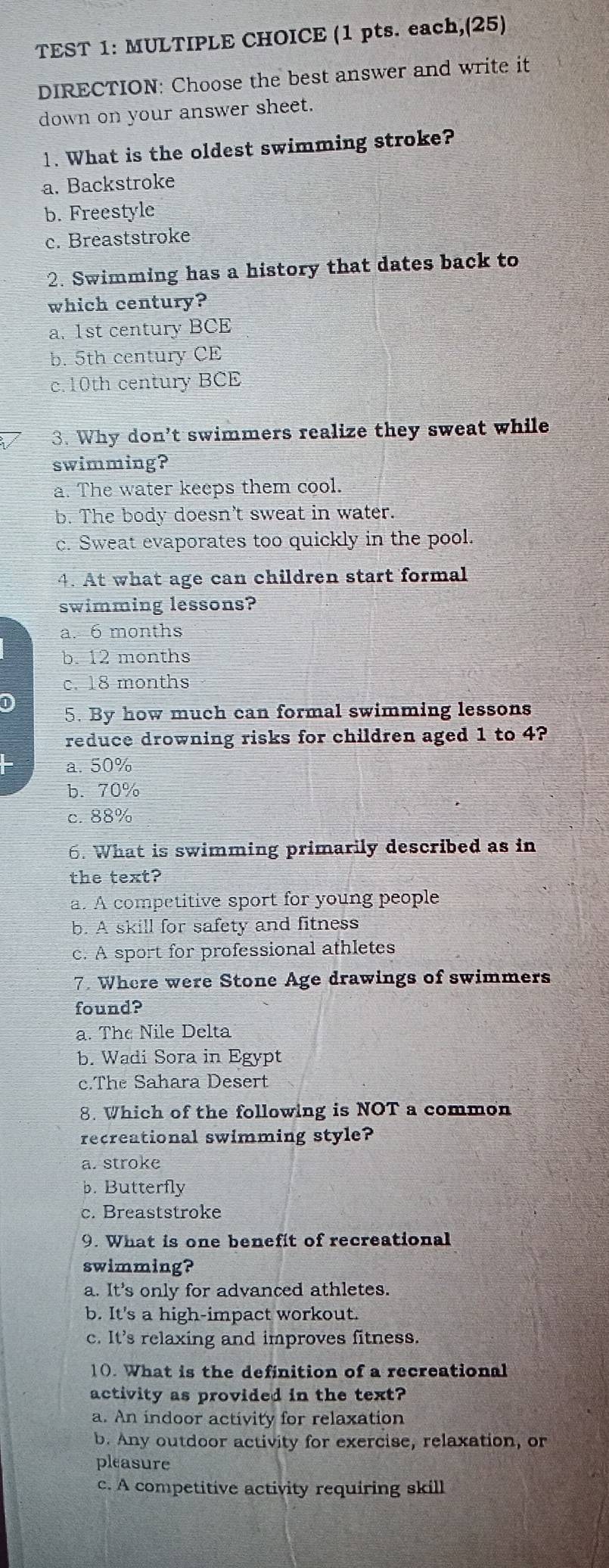 TEST 1: MULTIPLE CHOICE (1 pts. each,(25)
DIRECTION: Choose the best answer and write it
down on your answer sheet.
1. What is the oldest swimming stroke?
a. Backstroke
b. Freestyle
c. Breaststroke
2. Swimming has a history that dates back to
which century?
a. 1st century BCE
b. 5th century CE
c. 10th century BCE
3. Why don't swimmers realize they sweat while
swimming?
a. The water keeps them cool.
b. The body doesn't sweat in water.
c. Sweat evaporates too quickly in the pool.
4. At what age can children start formal
swimming lessons?
a. 6 months
b. 12 months
c. 18 months
D
5. By how much can formal swimming lessons
reduce drowning risks for children aged 1 to 4?
a. 50%
b. 70%
c. 88%
6. What is swimming primarily described as in
the text?
a. A competitive sport for young people
b. A skill for safety and fitness
c. A sport for professional athletes
7. Where were Stone Age drawings of swimmers
found?
a. The Nile Delta
b. Wadi Sora in Egypt
c.The Sahara Desert
8. Which of the following is NOT a common
recreational swimming style?
a. stroke
b. Butterfly
c. Breaststroke
9. What is one benefit of recreational
swimming?
a. It's only for advanced athletes.
b. It's a high-impact workout.
c. It's relaxing and improves fitness.
10. What is the definition of a recreational
activity as provided in the text?
a. An indoor activity for relaxation
b. Any outdoor activity for exercise, relaxation, or
pleasure
c. A competitive activity requiring skill