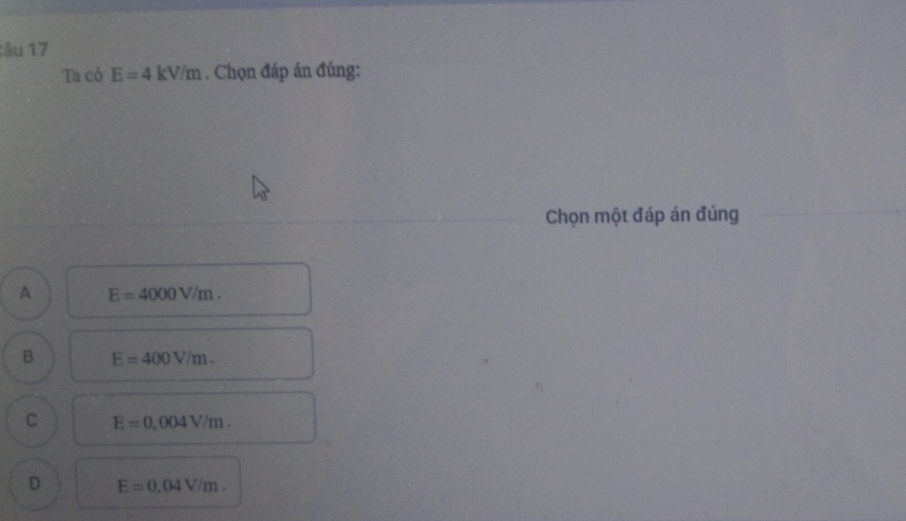 âu 17
Ta có E=4kV/m. Chọn đáp án đúng:
Chọn một đáp án đúng
A E=4000V/m.
B E=400V/m.
C E=0,004V/m.
D E=0.04V/m.