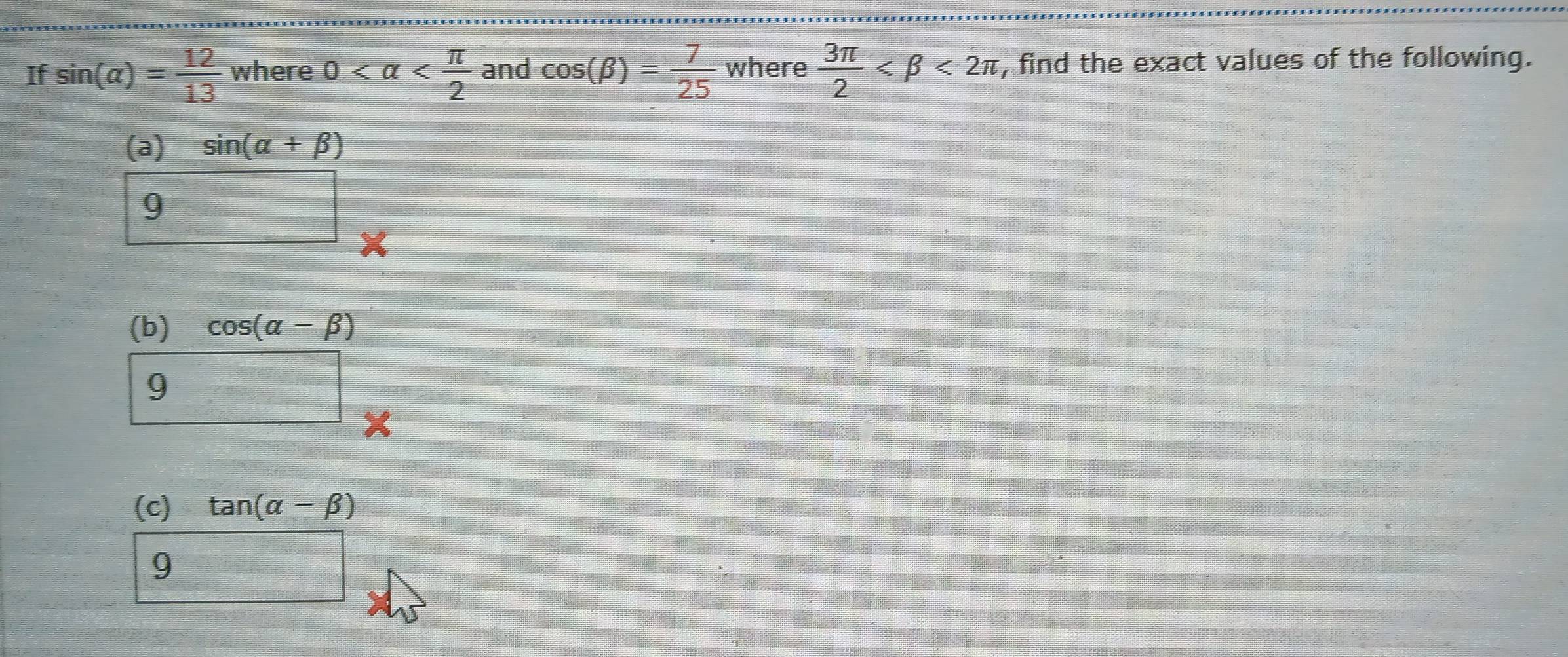 If sin (alpha )= 12/13  where 0 and cos (beta )= 7/25  where  3π /2  <2π , find the exact values of the following. 
(a)
sin (alpha +beta )
9 
(b) cos (alpha -beta )
9 
□ 
(c) tan (alpha -beta )
9
 □ /□  