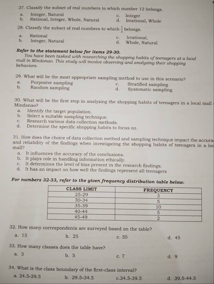 Classify the subset of real numbers to which number 12 belongs.
a. Integer, Natural c. Integer
b. Rational, Integer, Whole, Natural d. Irrational, Whole
28. Classify the subset of real numbers to which  1/3  belongs.
a. Rational c. Irrational,
b. Integer, Natural d. Whole, Natural
Refer to the statement below for items 29-30.
You have been tasked with researching the shopping habits of teenagers at a local
mall in Mindanao. This study will involve observing and analyzing their shopping
behaviors.
29. What will be the most appropriate sampling method to use in this scenario?
a. Purposive sampling c. Stratified sampling
b. Random sampling d. Systematic sampling
30. What will be the first step in analyzing the shopping habits of teenagers in a local mall
Mindanao?
a. Identify the target population.
b. Select a suitable sampling technique.
c. Research various data collection methods.
d. Determine the specific shopping habits to focus on.
31. How does the choice of data collection method and sampling technique impact the accura
and reliability of the findings when investigating the shopping habits of teenagers in a loc
mall?
a. It influences the accuracy of the conclusions.
b. It plays role in handling information ethically.
c. It determines the level of bias present in the research findings.
d. It has an impact on how well the findings represent all teenagers
For numbers 32-33, refer to the given frequency distribution table below.
32. How many correspondents are surveyed based on the table?
a. 15 b. 25 c. 35 d. 45
33. How many classes does the table have?
a. 3 b. 5 d. 9
c. 7
34. What is the class boundary of the first-class interval?
a. 24.5 - 29.5 b. 29.5-34.5 c. 34.5 -39.5 d. 39.5 - 44.5