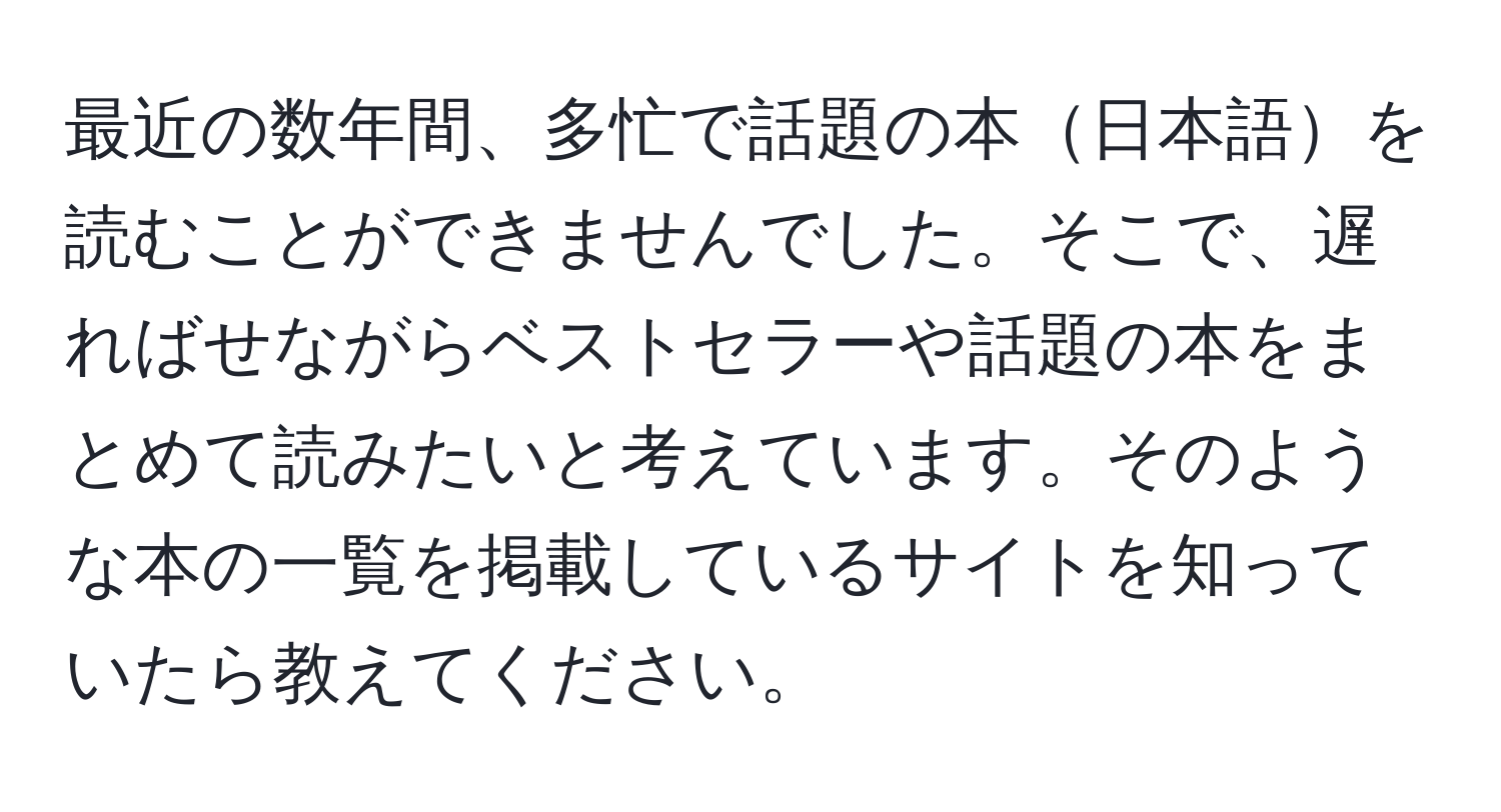 最近の数年間、多忙で話題の本日本語を読むことができませんでした。そこで、遅ればせながらベストセラーや話題の本をまとめて読みたいと考えています。そのような本の一覧を掲載しているサイトを知っていたら教えてください。