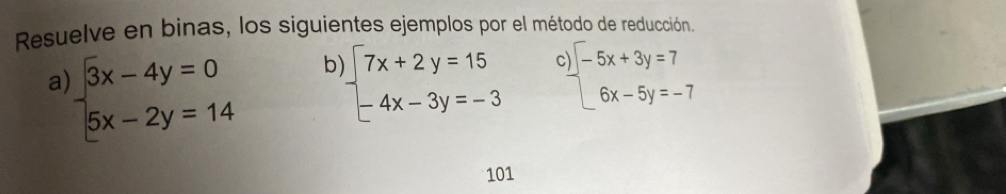 Resuelve en binas, los siguientes ejemplos por el método de reducción.
a beginarrayl 3x-4y=0 5x-2y=14endarray. b beginarrayl 7x+2y=15 -4x-3y=-3endarray. C beginarrayl -5x+3y=7 6x-5y=-7endarray.
101