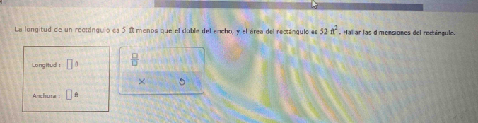 La longitud de un rectángulo es 5 ît menos que el doble del ancho, y el área del rectángulo es 52ft^2. Hallar las dimensiones del rectángulo. 
Longitud : □ hat   □ /□  
× 5 
Anchura : □