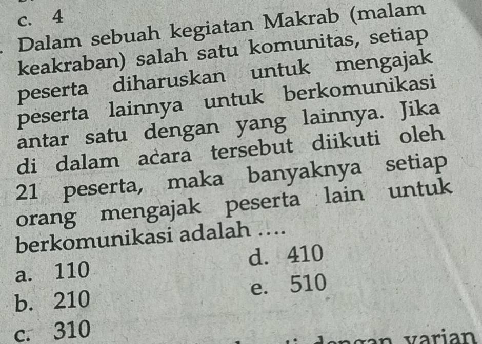 c. 4. Dalam sebuah kegiatan Makrab (malam
keakraban) salah satu komunitas, setiap
peserta diharuskan untuk mengajak
peserta lainnya untuk berkomunikasi
antar satu dengan yang lainnya. Jika
di dalam acara tersebut diikuti oleh
21 peserta, maka banyaknya setiap
orang mengajak peserta lain untuk
berkomunikasi adalah …...
a. 110 d. 410
b. 210 e. 510
c. 310