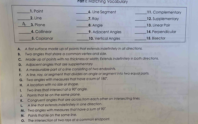 Matching Vocabulary
_1. Point _6. Line Segment _11. Complementary
_2. Line _7. Ray _12. Supplementary
_3. Plane _8. Angle _13. Linear Pair
_4. Collinear _9. Adjacent Angles _14. Perpendicular
_5. Coplanar _10. Vertical Angles _15. Bisector
A. A flat surface made up of points that extends indefinitely in all directions.
B. Two angles that share a common vertex and side.
C. Made up of points with no thickness or width; Extends indefinitely in both directions.
D. Adjacent angles that are supplementary
E. A measurable part of a line consisting of two endpoints.
F. A line, ray, or segment that divides an angle or segment into two equal parts.
G. Two angles with measures that have a sum of 180°.
H. A location with no size or shape.
1. Two lines that intersect at a 90° angle.
]. Points that lie on the same plane.
K. Congruent angles that are across from each other on intersecting lines.
L. A line that extends indefinitely in one direction.
M. Two angles with measures that have a sum of 90°.
N. Points that lie on the same line.
O. The intersection of two rays at a common endpoint.