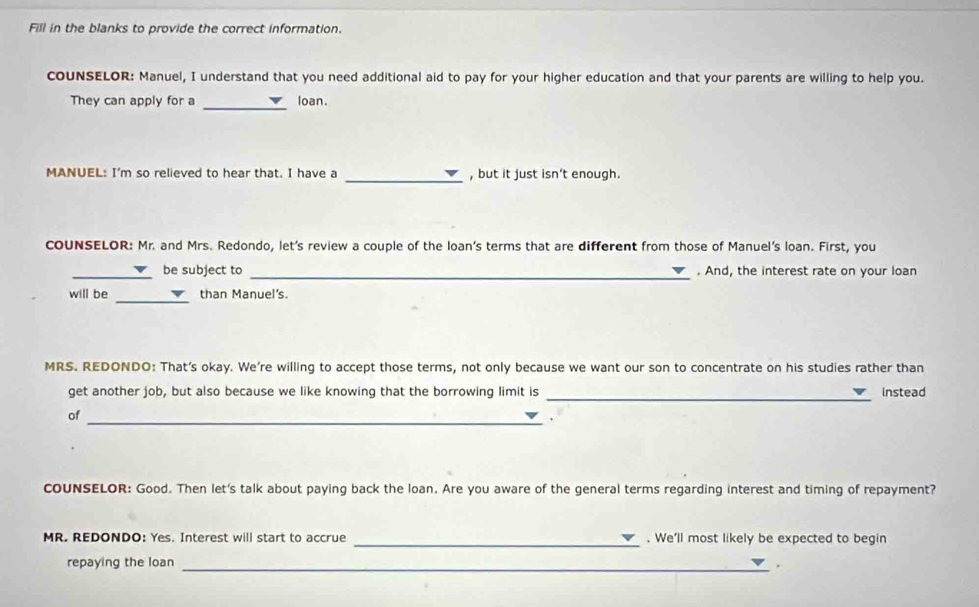 Fill in the blanks to provide the correct information. 
coUNSELOR: Manuel, I understand that you need additional aid to pay for your higher education and that your parents are willing to help you. 
They can apply for a _loan. 
_ 
MANUEL: I'm so relieved to hear that. I have a , but it just isn’t enough. 
COUNSELOR: Mr. and Mrs. Redondo, let's review a couple of the loan’s terms that are different from those of Manuel's loan. First, you 
_ 
_be subject to . And, the interest rate on your loan 
will be _than Manuel's. 
MRS. REDONDO: That’s okay. We're willing to accept those terms, not only because we want our son to concentrate on his studies rather than 
_ 
get another job, but also because we like knowing that the borrowing limit is instead 
of 
_ 
cOUNSELOR: Good. Then let's talk about paying back the loan. Are you aware of the general terms regarding interest and timing of repayment? 
MR. REDONDO: Yes. Interest will start to accrue _. We'll most likely be expected to begin 
repaying the loan 
_