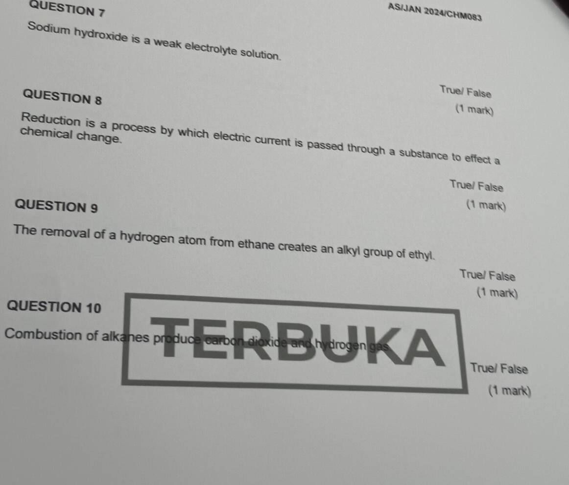AS/JAN 2024/CHM083
Sodium hydroxide is a weak electrolyte solution.
True/ False
QUESTION 8
(1 mark)
chemical change.
Reduction is a process by which electric current is passed through a substance to effect a
True/ False
QUESTION 9
(1 mark)
The removal of a hydrogen atom from ethane creates an alkyl group of ethyl.
True/ False
(1 mark)
QUESTION 10
Combustion of alkanes produce carbon dioxice and hydrogen gr
True/ False
(1 mark)