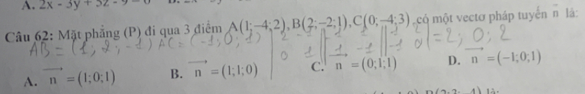 2x-3y+3z-9
Câu 62: Mặt phẳng (P) đi qua 3 điểm A(1;-4;2), B(2;-2;1), C(0;-4;3) có một vectơ pháp tuyến n là:
A. vector n=(1;0;1) B. vector n=(1;1;0) c. n=(0;1;1) D. vector n=(-1;0;1)
(2.2-4)