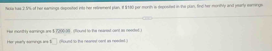 Nola has 2.5% of her earnings deposited into her retirement plan. If $180 per month is deposited in the plan, find her monthly and yearly earnings. 
Her monthly earnings are $ 7200.00. (Round to the nearest cent as needed.) 
Her yearly earnings are $□ (Round to the nearest cent as needed.)