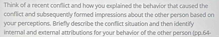 Think of a recent conflict and how you explained the behavior that caused the 
conflict and subsequently formed impressions about the other person based on 
your perceptions. Briefly describe the conflict situation and then identify 
internal and external attributions for your behavior of the other person (pp.64-