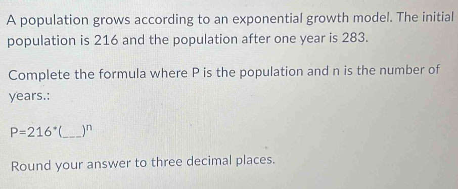 A population grows according to an exponential growth model. The initial 
population is 216 and the population after one year is 283. 
Complete the formula where P is the population and n is the number of
years.:
P=216^* _ )^n 
Round your answer to three decimal places.