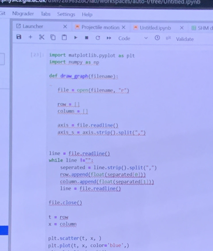 Git Nbgrader Tabs Settings Help 
# Launcher × Projectile motion × Untitled.ipynb × SHM d 
a + X Code Validate 
[23]: import matplotlib.pyplot as plt 
import numpy as np 
def draw graph(filename): 
file # open(filename, "r") 
row = [ _ 
column_=_[] 
axis = file.readline() 
axis s = axis.strip().s olit('' ,") 
line = file,readline() 
while line !="": 
seperated = line.strip().split(",") 
row.append(float(separated[0])) 
column.append(float(separated[1])) 
line = file.readline() 
file.close()
t= row
x= column 
plt.scatter (t,x,)
plt.plot(t, x, color='blue',)