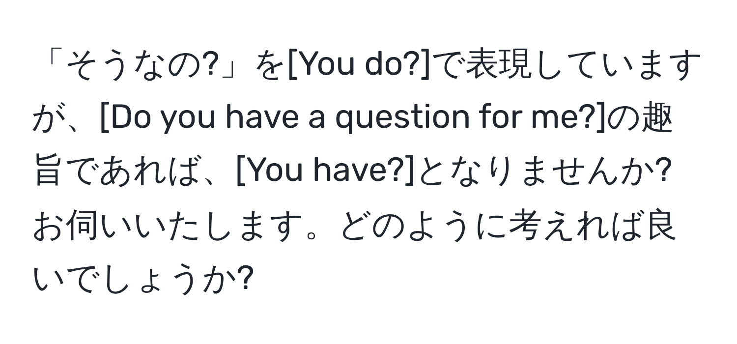 「そうなの?」を[You do?]で表現していますが、[Do you have a question for me?]の趣旨であれば、[You have?]となりませんか? お伺いいたします。どのように考えれば良いでしょうか?