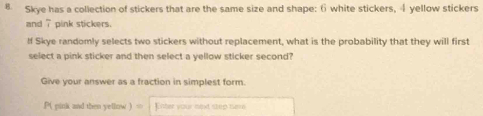 Skye has a collection of stickers that are the same size and shape: 6 white stickers, 4 yellow stickers 
and 7 pink stickers. 
If Skye randomly selects two stickers without replacement, what is the probability that they will first 
select a pink sticker and then select a yellow sticker second? 
Give your answer as a fraction in simplest form. 
P( pink and then yellow ) ∞ Enter your next step here