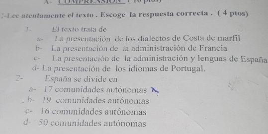 A COMPRERSIOR ( 1 po
:-Lee atentamente el texto . Escoge la respuesta correcta . ( 4 ptos)
1- El texto trata de
a- La presentación de los dialectos de Costa de marfil
b- La presentación de la administración de Francia
c- La presentación de la administración y lenguas de España
d- La presentación de los idiomas de Portugal.
2- España se divide en
a- 17 comunidades autónomas
b- 19 comunidades autónomas
c- 16 comunidades autónomas
d- 50 comunidades autónomas