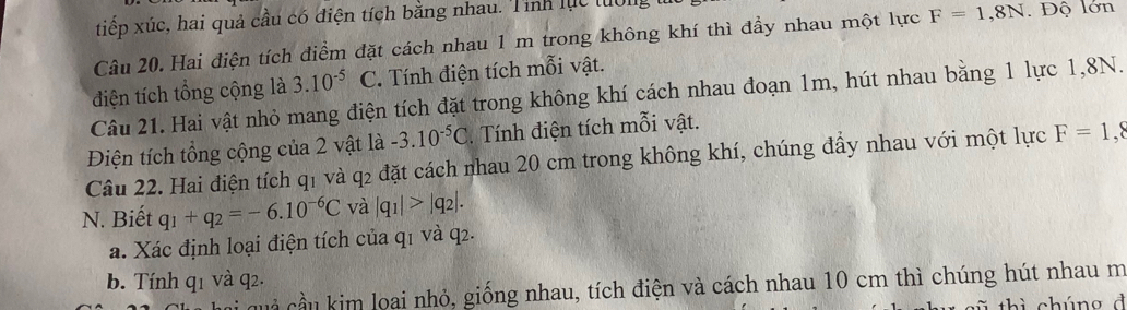 tiếp xúc, hai quả cầu có điện tích bằng nhau. Tính lục tuớn 
Câu 20. Hai điện tích điểm đặt cách nhau 1 m trong không khí thì đầy nhau một lực F=1,8N. Độ lớn 
điện tích tổng cộng là 3.10^(-5)C. Tính điện tích mỗi vật. 
Câu 21. Hai vật nhỏ mang điện tích đặt trong không khí cách nhau đoạn 1m, hút nhau bằng 1 lực 1, 8N. 
Điện tích tổng cộng của 2 vật là -3.10^(-5)C. Tính điện tích mỗi vật. 
Câu 22. Hai điện tích q1 và q2 đặt cách nhau 20 cm trong không khí, chúng đẩy nhau với một lực F=1
N. Biết q_1+q_2=-6.10^(-6)C và |q_1|>|q_2|. 
a. Xác định loại điện tích của q1 và q2. 
b. Tính q1 và q2. 
Cà cầu kim loai nhỏ, giống nhau, tích điện và cách nhau 10 cm thì chúng hút nhau m 
th ì chúng đ