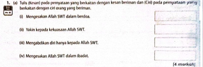 Tulis (Kesan) pada pernyataan yang berkaitan dengan kesan beriman dan (Ciri) pada pernyataan yang 
berkaitan dengan ciri orang yang beriman. 
(i) Mengesakan Allah SWT dalam berdoa. 
(ii) Yakin kepada kekuasaan Allah SWT. 
(iii) Mengabdikan diri hanya kepada Allah SWT. 
(iv) Mengesakan Allah SWT dalam Ibadat. 
[4 markah]