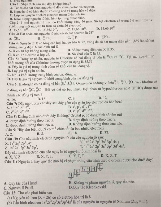 Trác nghiệm.
Câu 1: Nhận định nào sau đây không đúng?
A. Tất cả các hạt nhân nguyên tử đều chứa proton và neutron.
B. Nguyên tử có kích thước vô cùng nhỏ và trung hòa về điện.
C. Lớp vỏ nguyên tử chứa electron mang điện tích âm.
D. Khối lượng nguyên tử hầu hết tập trung ở hạt nhân.
Câu 2:1 l mol nguyên tử Iron có khối lượng bằng 56 gam. Số hạt electron có trong 5,6 gam Iron là
(biết trong một nguyên tử Iron có chứa 26 electron)
A. 15,66.10^(24). B. 15,66.10^(21). C. 15,66.10^(22). D. 15,66.10^(23).
Câu 3: Hạt nhân của nguyên tử nào có số hạt neutron là 28?
A. _(19)^(39)K. B. _(26)^(54)Fe. C. _(15)^(32)P. D. _(11)^(23)Na.
Câu 4: Nguyên tử X có tổng các loại hạt cơ bản là 52, trong đó số hạt mang điện gấp 1,889 lần số hạt
không mang điện. Nhận định sai là
A. X có 18 hạt không mang điện. B. Số hạt mang điện của X là 35.
C. X có 17 electron ở lớp vô. D. Số khối của X là 35.
Câu 5: Trong tự nhiên, nguyên tử Chlorine có hai đồng vị bền là ^35Cl và ^37C1. Tại sao nguyên tử
khối tương đổi của Chlorine thường được sử dụng là 35,5?
A. Đây là giá trị trung bình cộng số khối của hai đồng vị.
B. Lấy giá trị ngẫu nhiên.
C. Nó là khối lượng trung bình của các đồng vị.
D. Đây là giá trị nguyên tử khối trung bình của hai đồng vị.
Câu 6: Hydrogen có ba đồng vị bền _1^(1H_1^2H_1^3H , Oxygen có bađồng vị bền _8^(16)O,_8^(17)O,_8^(18)O và Chlorine có
2 đồng vị bèn _(17)^(35)C1,_(17)^(37)Cl. Hỏi có thể có bao nhiêu loại phân tử hypochloruos acid (HClO) được tạo
thành các đồng vị trên ?
A. 16. B. 18. C. 9. D. 12.
Câu 7: Dãy nào trong các dãy sau đây gồm các phân lớp electron đã bão hòa?
A. s^1),p^3,d^5,f^(12). B. s^2,p^6,d^(10),f^(14).
C. s^2,d^5,d^9,f^(13). D. s^2,p^4,d^(10),f^(10).
Câu 8: Khẳng định nào dưới đây là đúng? Orbital P_y -  có dạng hình số tám nổi
A. được định hướng theo trục z. B. được định hướng theo trục y.
C. được định hướng theo trục x. D. Không định hướng theo trục nào.
Câu 9: Hãy cho biết lớp N có thể chứa tối đa bao nhiêu electron?
A. 2. B. 8. C. 18. D. 32.
Câu 10: Cho cấu hình electron nguyên tử của các nguyên tổ sau:
X. 1s^22s^22p^63s^2; Y. 1s^22s^22p^63s^23p^64s^1;
Z. 1s^22s^22p^63s^23p^3; T. 1s^22s^22p^63s^23p^63d^84s^2.
Dãy cấu hình electron của các nguyên tử nguyên tổ kim loại là
A. X. Y. Z. B. X, Y, T. C. Y, Z, T. D. X, Z, T.
Câu 11: Nguyên lí hay quy tắc nào bị vi phạm trong cầu hình theo ô orbital được cho dưới đây?
` 3s¹
2r
A. Quy tắc của Hund. B. Không vi phạm nguyên lí, quy tắc nào.
C. Nguyên lí Pauli. D.Quy tắc Klechkovski.
Câu 12: Cho các phát biểu sau
(a) Nguyên tử Iron (Z=26) có số eletron hóa trị là 8.
(b) Cầu hình electron 1s^22s^22p^63s^23p^64s^1 là của nguyên tử nguyên tố Sodium (Z_Na=11).