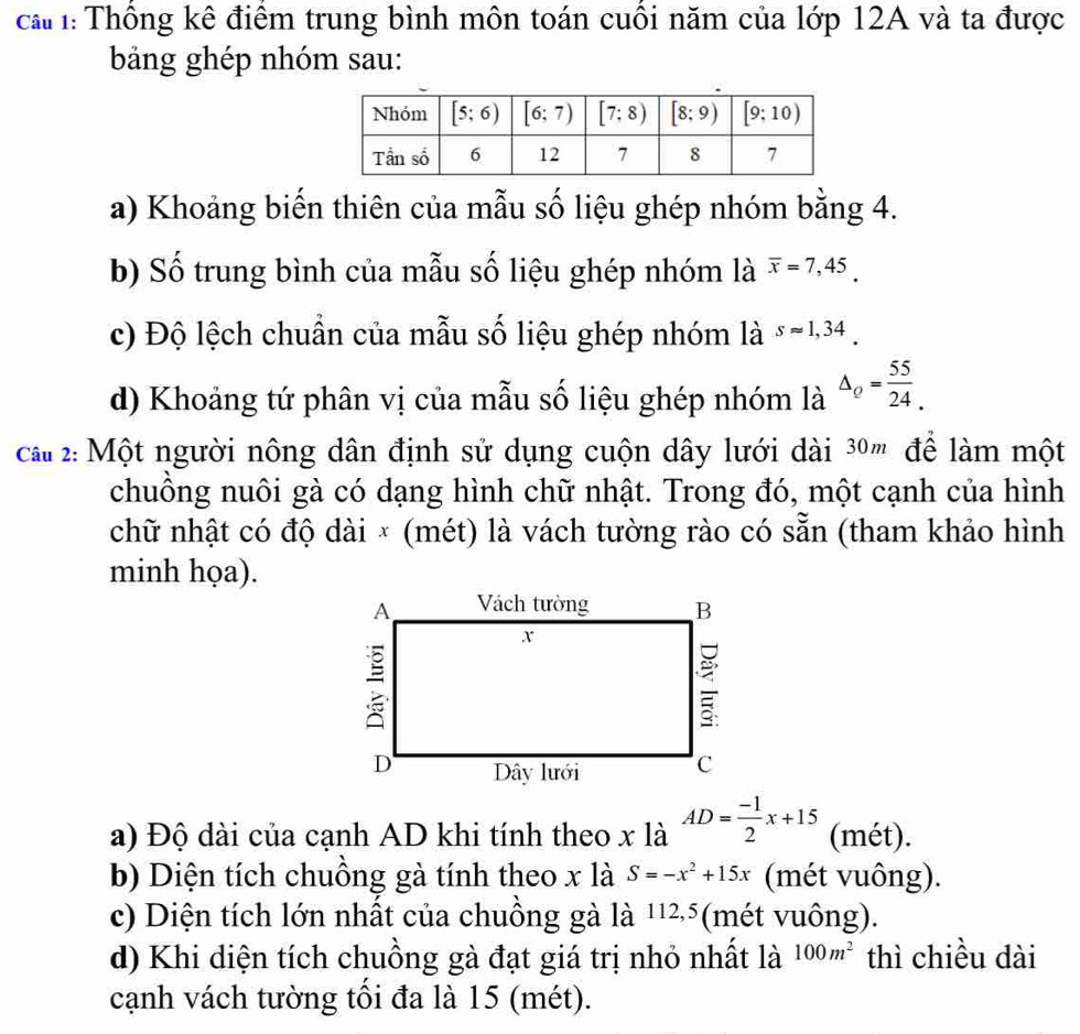 ca : Thông kê điểm trung bình môn toán cuối năm của lớp 12A và ta được
bảng ghép nhóm sau:
a) Khoảng biến thiên của mẫu số liệu ghép nhóm bằng 4.
b) Số trung bình của mẫu số liệu ghép nhóm là overline x=7,45.
c) Độ lệch chuẩn của mẫu số liệu ghép nhóm là sapprox 1,34.
d) Khoảng tứ phân vị của mẫu số liệu ghép nhóm là Delta _Q= 55/24 .
ca 2: Một người nông dân định sử dụng cuộn dây lưới dài 3º'' để làm một
chuông nuôi gà có dạng hình chữ nhật. Trong đó, một cạnh của hình
chữ nhật có độ dài × (mét) là vách tường rào có sẵn (tham khảo hình
minh họa).
a) Độ dài của cạnh AD khi tính theo x là AD= (-1)/2 x+15 (mét).
b) Diện tích chuồng gà tính theo x là S=-x^2+15x (mét vuông).
c) Diện tích lớn nhất của chuồng gà là 1125(mét vuông).
d) Khi diện tích chuồng gà đạt giá trị nhỏ nhất là 100m^2 thì chiều dài
cạnh vách tường tối đa là 15 (mét).