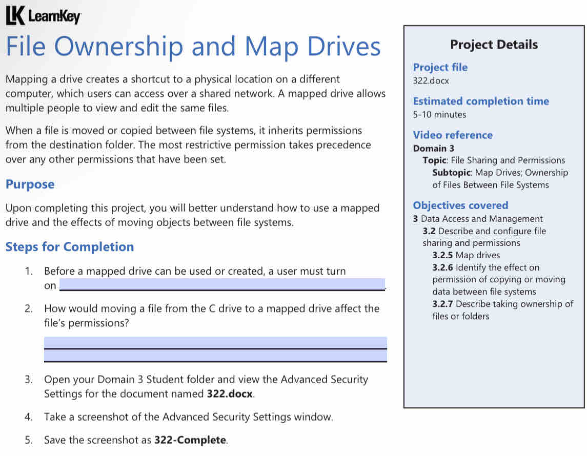 LearnKey 
File Ownership and Map Drives Project Details 
Project file 
Mapping a drive creates a shortcut to a physical location on a different 322.docx 
computer, which users can access over a shared network. A mapped drive allows Estimated completion time 
multiple people to view and edit the same files. 
5-10 minutes 
When a file is moved or copied between file systems, it inherits permissions Video reference 
from the destination folder. The most restrictive permission takes precedence Domain 3
over any other permissions that have been set. Topic: File Sharing and Permissions 
Subtopic: Map Drives; Ownership 
Purpose of Files Between File Systems 
Upon completing this project, you will better understand how to use a mapped Objectives covered 
drive and the effects of moving objects between file systems. 
3 Data Access and Management 
3.2 Describe and configure file 
Steps for Completion sharing and permissions 
3.2.5 Map drives 
1. Before a mapped drive can be used or created, a user must turn 3.2.6 Identify the effect on 
permission of copying or moving 
on_ 
_ 
data between file systems 
3.2.7 Describe taking ownership of 
2. How would moving a file from the C drive to a mapped drive affect the files or folders 
file's permissions? 
_ 
_ 
3. Open your Domain 3 Student folder and view the Advanced Security 
Settings for the document named 322.docx. 
4. Take a screenshot of the Advanced Security Settings window. 
5. Save the screenshot as 322 -Complete.