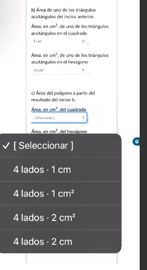 Área de uno de los triángulos
acutángulos del inciso anterior.
Área, en cm^2 de uno de los triángulos
acutángulos en el cuadrado
1cm^2
Área, en cm^2 , de uno de los triángulos
acutángulos en el hexágono
sqrt(3)cm^2
c) Área del polígono a partir del
resultado del inciso b.
Área, en cm^2 del cuadrado
[ Seleccionar ]
Área, en cm^2 del hexágono
[ Seleccionar ]
4 lados · 1 cm
4 lados · 1cm^2
4 lados · 2cm^2
4 lados · 2 cm