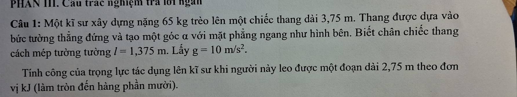 PHAN III. Cầu trác nghiệm trà lới ngàn 
Câu 1: Một kĩ sư xây dựng nặng 65 kg trèo lên một chiếc thang dài 3,75 m. Thang được dựa vào 
bức tường thẳng đứng và tạo một góc α với mặt phẳng ngang như hình bên. Biết chân chiếc thang 
cách mép tường tường l=1,375m. Lấy g=10m/s^2. 
Tính công của trọng lực tác dụng lên kĩ sư khi người này leo được một đoạn dài 2,75 m theo đơn 
vị kJ (làm tròn đến hàng phần mười).