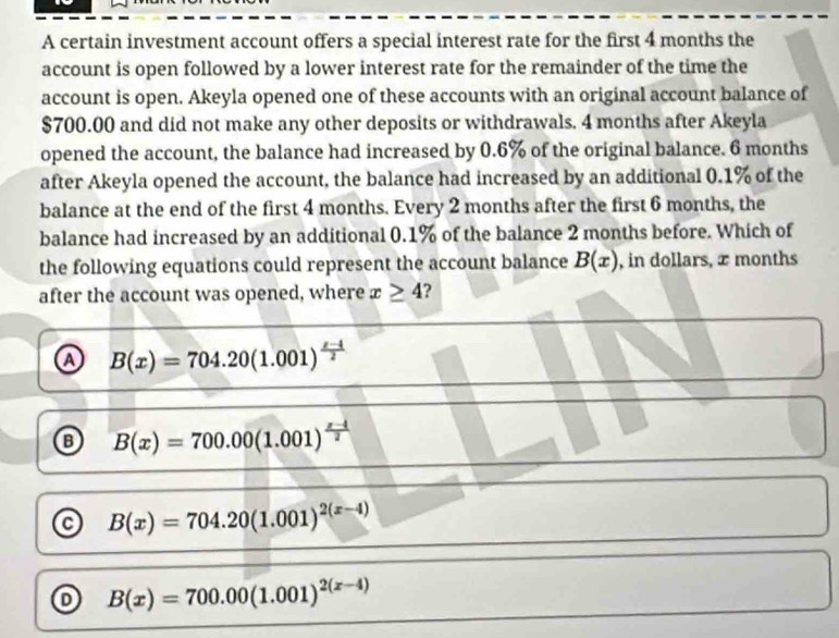 A certain investment account offers a special interest rate for the first 4 months the
account is open followed by a lower interest rate for the remainder of the time the
account is open. Akeyla opened one of these accounts with an original account balance of
$700.00 and did not make any other deposits or withdrawals. 4 months after Akeyla
opened the account, the balance had increased by 0.6% of the original balance. 6 months
after Akeyla opened the account, the balance had increased by an additional 0.1% of the
balance at the end of the first 4 months. Every 2 months after the first 6 months, the
balance had increased by an additional 0.1% of the balance 2 months before. Which of
the following equations could represent the account balance B(x) , in dollars, æ months
after the account was opened, where x≥ 4 ?
A B(x)=704.20(1.001)^ (x-4)/2 
B(x)=700.00(1.001)^ (x-4)/2 
B(x)=704.20(1.001)^2(x-4)
B(x)=700.00(1.001)^2(x-4)