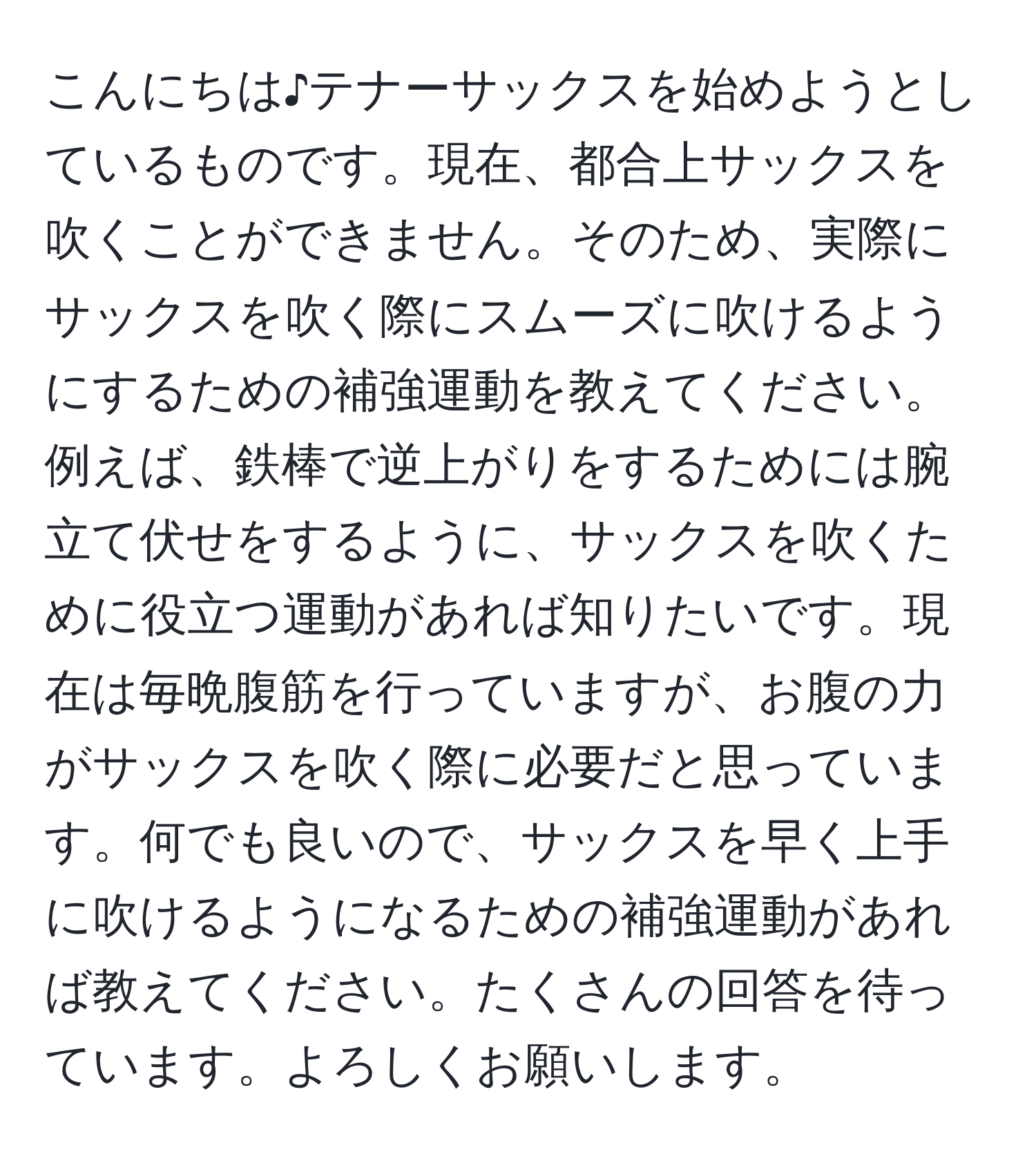 こんにちは♪テナーサックスを始めようとしているものです。現在、都合上サックスを吹くことができません。そのため、実際にサックスを吹く際にスムーズに吹けるようにするための補強運動を教えてください。例えば、鉄棒で逆上がりをするためには腕立て伏せをするように、サックスを吹くために役立つ運動があれば知りたいです。現在は毎晩腹筋を行っていますが、お腹の力がサックスを吹く際に必要だと思っています。何でも良いので、サックスを早く上手に吹けるようになるための補強運動があれば教えてください。たくさんの回答を待っています。よろしくお願いします。