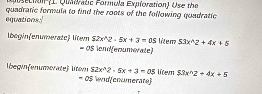 subsection 1. Quadratic Formula Exploration Use the 
quadratic formula to find the roots of the following quadratic 
equations: 
beginenumerate item $2x^(wedge)2-5x+3=0$ item $3x^(wedge)2+4x+5
=OS endenumerate 
beginenumerate item $2x^(wedge)2-5x+3=0$ item $3x^(wedge)2+4x+5
=0$lend enumerate