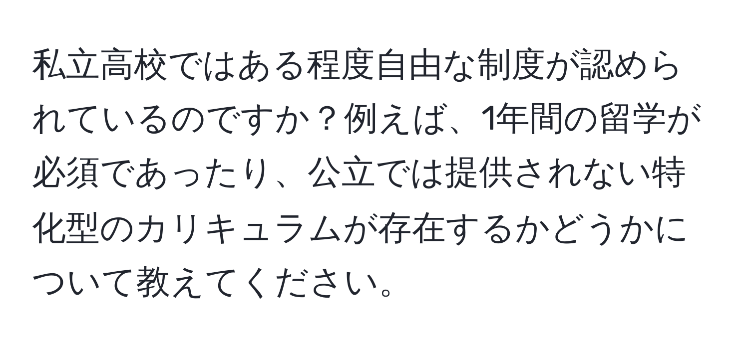 私立高校ではある程度自由な制度が認められているのですか？例えば、1年間の留学が必須であったり、公立では提供されない特化型のカリキュラムが存在するかどうかについて教えてください。