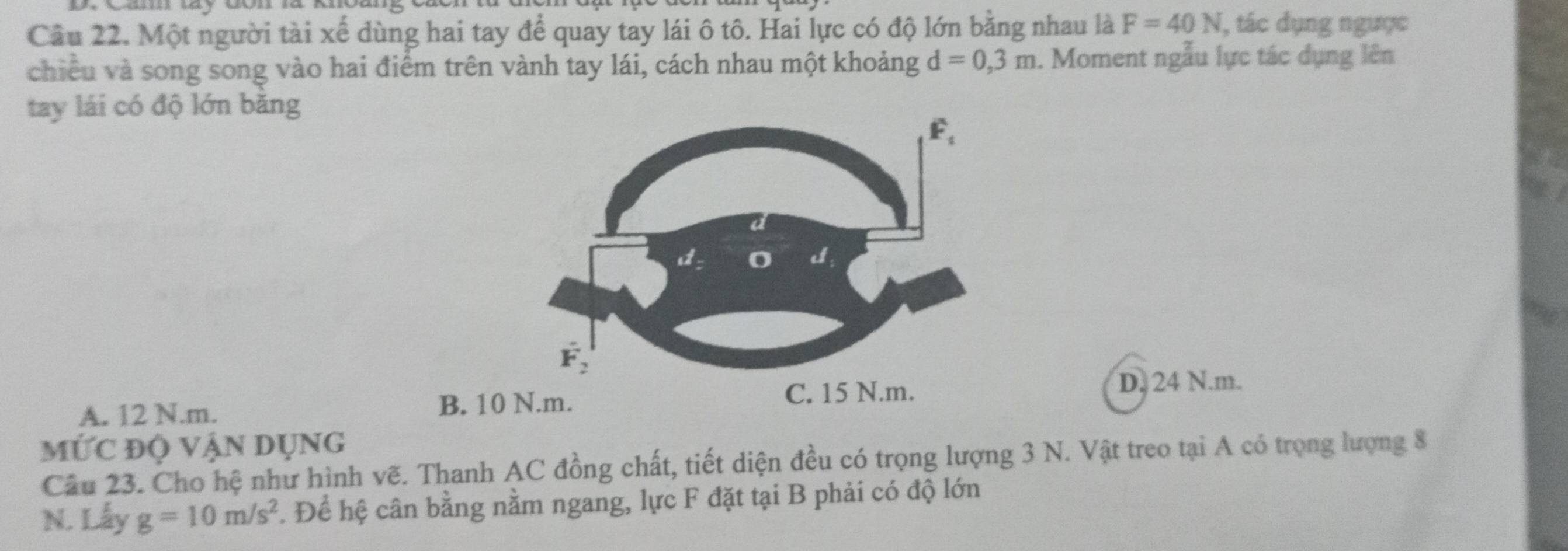 Một người tài xế dùng hai tay để quay tay lái ô tô. Hai lực có độ lớn bằng nhau là F=40N , tác dụng ngược
chiều và song song vào hai điểm trên vành tay lái, cách nhau một khoảng d=0,3m. Moment ngẫu lực tác dụng lên
tay lái có độ lớn băng
A. 12 N.m. B. 10
D. 24 N.m.
MỨC độ vận dụng
Câu 23. Cho hệ như hình vẽ. Thanh AC đồng chất, tiết diện đều có trọng lượng 3 N. Vật treo tại A có trọng lượng 8
N. Lấy g=10m/s^2 F. Để hệ cân bằng nằm ngang, lực F đặt tại B phải có độ lớn