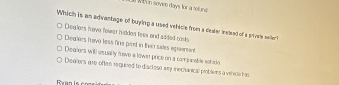 LD Within seven days for a refund
Which is an advantage of buying a used vehicle from a dealer instead of a private seller?
Dealers have fewer hidden fees and added costs
Dealers have less fine print in their sales agreement
Dealers will usually have a lower price on a comparable vehicle
Dealers are often required to disclose any mechanical problems a vehicle has