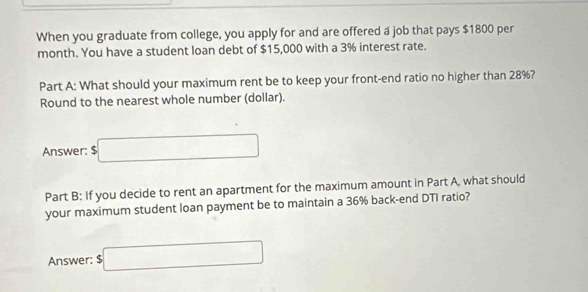 When you graduate from college, you apply for and are offered a job that pays $1800 per
month. You have a student loan debt of $15,000 with a 3% interest rate. 
Part A: What should your maximum rent be to keep your front-end ratio no higher than 28%? 
Round to the nearest whole number (dollar). 
Answer: $□
Part B: If you decide to rent an apartment for the maximum amount in Part A, what should 
your maximum student loan payment be to maintain a 36% back-end DTI ratio? 
Answer: $□