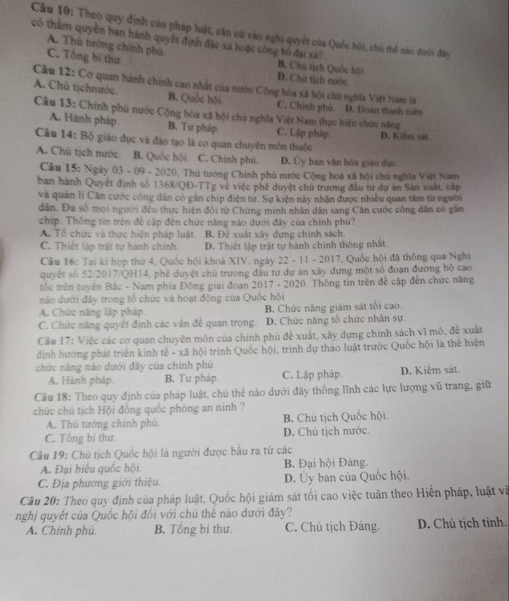 Theo quy định của pháp luật, căn cử vào nghị quyết của Quốc hội, chú thể năo dưới đây
có thâm quyền ban hành quyết định đặc xá hoặc công bố đại xá?
A. Thù tướng chính phú
C. Tổng bị thư
B. Chủ tịch Quốc hội
D. Chú tịch nước.
Câu 12: Cơ quan hành chính cao nhất của nước Cộng hòa xã hội chú nghĩa Việt Nam là
A. Chủ tịchnước. B. Quốc hội C. Chính phủ. D. Đoàn thanh niên
Câu 13: Chính phủ nước Cộng hòa xã hội chủ nghĩa Việt Nam thực hiện chức năng
A. Hành pháp. B. Tư pháp C. Lập pháp D. Kiểm sát
Câu 14: Bộ giáo dục và đảo tạo là cơ quan chuyên môn thuộc
A. Chủ tịch nước. B. Quốc hội C. Chính phù D. Ủy ban văn hóa giáo dục
Câu 15: Ngày 03 - 09 - 2020, Thủ tướng Chính phủ nước Cộng hoà xã hội chú nghĩa Việt Nam
ban hành Quyết định số 1368/QĐ-TTg vẻ việc phê duyệt chủ trương đầu tư dự ăn Sản xuất, cấp
và quản lí Căn cước công dân có gân chip điện từ. Sự kiện này nhận được nhiều quan tâm từ người
dân. Đa số mọi người đều thực hiện đổi từ Chứng minh nhân dân sang Căn cước công dân có găn
chip. Thông tin trên đẻ cập đến chức năng nào dưới đây của chính phù?
A. Tổ chức và thực hiện pháp luật B. Đê xuất xây dựng chính sách.
C. Thiết lập trật tự hành chính D. Thiết lập trật tự hành chính thống nhất
Câu 16: Tại ki họp thứ 4, Quốc hội khoá XIV, ngày 22 - 11 - 2017, Quốc hội đã thông qua Nghị
quyết số 52/2017/QH14, phê duyệt chủ trưong đầu tư dự án xây dựng một số đoạn đường bộ cao
tốc trên tuyên Bắc - Nam phía Đông giai đoạn 2017 - 2020. Thông tin trên đề cập đến chức năng
nào dưới đây trong tổ chức và hoạt động của Quốc hội
A. Chức năng lập pháp, B. Chức năng giám sát tối cao.
C. Chức năng quyết định các vẫn đề quan trọng. D. Chức năng tổ chức nhân sự.
Câu 17: Việc các cơ quan chuyên môn của chính phù đề xuất, xây dựng chính sách vĩ mô, đề xuất
định hướng phát triển kinh tế - xã hội trình Quốc hội, trình dự tháo luật trước Quốc hội là thể hiện
chức năng nào dưới đây của chính phủ
A. Hành pháp. B. Tư pháp. C. Lập pháp. D. Kiểm sát.
Câu 18: Theo quy định của pháp luật, chủ thể nào dưới đây thống lĩnh các lực lượng vũ trang, giữ
chức chú tịch Hội đồng quốc phòng an ninh ?
A. Thủ tướng chính phủ. B. Chủ tịch Quốc hội.
C. Tổng bí thư. D. Chủ tịch nước.
Câu 19: Chủ tịch Quốc hội là người được bầu ra từ các
A. Đại biểu quốc hội. B. Đại hội Đảng.
C. Địa phương giới thiệu. D. Ủy ban của Quốc hội.
Câu 20: Theo quy định của pháp luật, Quốc hội giám sát tối cao việc tuân theo Hiến pháp, luật và
nghị quyết của Quốc hội đổi với chủ thể nào dưới đây?
A. Chính phủ. B. Tổng bi thư. C. Chủ tịch Đảng. D. Chủ tịch tỉnh.