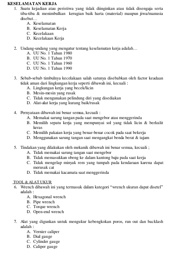 KESELAMATAN KERJA
1. Suatu kejadian atau peristiwa yang tidak diinginkan atau tidak disengaja serta
tiba-tiba & menimbulkan kerugian baik harta (material) maupun jiwa/manusia
disebut...
A. Keselamatan
B. Keselamatan Kerja
C. Kecelakaan
D. Kecelakaan Kerja
2. Undang-undang yang mengatur tentang keselamatan kerja adalah…
A. UU No. 1 Tahun 1980
B. UU No. 1 Tahun 1970
C. UU No. 1 Tahun 1960
D. UU No. 1 Tahun 1990
3. Sebab-sebab timbulnya kecelakaan salah satunya disebabkan oleh factor keadaan
tidak aman dari lingkungan kerja seperti dibawah ini, kecuali :
A. Lingkungan kerja yang becek/licin
B. Mesin-mesin yang rusak
C. Tidak mengunakan pelindung diri yang disediakan
D. Alat-alat kerja yang kurang baik/rusak
4. Pernyataan dibawah ini benar semua, kecuali :
A. Memakai sarung tangan pada saat mengebor atau menggerinda
B. Memilih sepatu kerja yang mempunyai sol yang tidak licin & berkulit
keras
C. Memilih pakaian kerja yang benar-bnar cocok pada saat bekerja
D. Menggunakan sarung tangan saat mengangkat benda berat & tajam
5. Tindakan yang dilakukan oleh mekanik dibawah ini benar semua, kecuali ;
A. Tidak memakai sarung tangan saat mengebor
B. Tidak memasukkan obeng ke dalam kantong baju pada saat kerja
C. Tidak mengelap minyak rem yang tumpah pada kendaraan karena dapat
merusak cat
D. Tidak memakai kacamata saat menggerinda
TOOL & ALAT UKUR
6. Wrench dibawah ini yang termasuk dalam kategori “wrench ukuran dapat disetel”
adalah :
A. Hexagonal wrench
B. Pipe wrench
C. Torque wrench
D. Open-end wrench
7. Alat yang digunkan untuk mengukur kebengkokan poros, run out dan backlash
adalah :
A. Vernier caliper
B. Dial gauge
C. Cylinder gauge
D. Caliper gauge