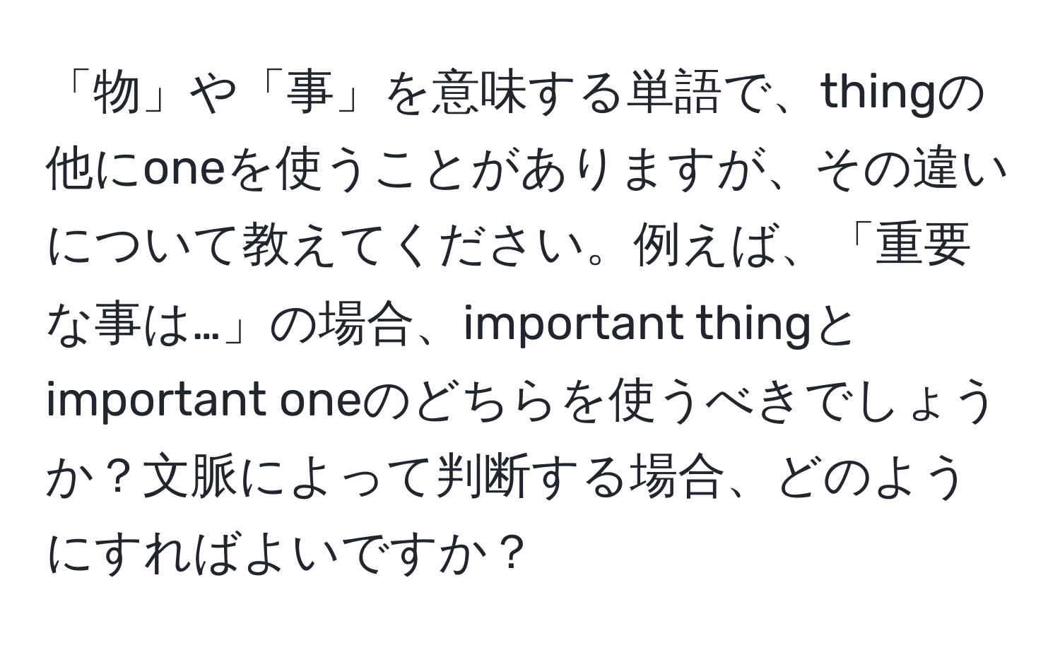 「物」や「事」を意味する単語で、thingの他にoneを使うことがありますが、その違いについて教えてください。例えば、「重要な事は…」の場合、important thingとimportant oneのどちらを使うべきでしょうか？文脈によって判断する場合、どのようにすればよいですか？