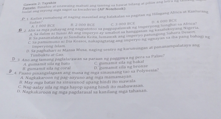 Gawain 2: Tayahin
Panuto; Basahin at unawaing mabuti ang tanong sa bawar blang at piliin ang letra ng Lill
Jemlat ang myomg mga sajot sa kwaderno (AP Notehook)
P 1. Kailan yumabong at naging maunlad ang kalakalan sa pagitan ng Hilagang Africa at Kanlurang
Sudan? A. 1 000 B CE B. 2 000 BCE C. 3 000 BCE
_ 2 Alin sa mga pahayag ang nagpatotoo sa pagnapalawak ng Imperyong Songhai sa Africa? D. 4 000 BCE
A. Sa ilalim ni Sunni Ali ang imperyo ay umabot sa hangganan ng kasalukuyang Nigeria.
B. Sa pananalakay ni Sundiata Keita, Iumawak ang imperyo patungong Sahara Desert.
C. Sa pamumuno ni Dia Kossoi, nakapagtatag ang imperyo ng ugnayan sa iba pang bahagi ng
Imperyong Isiam.
D. Sa paghahari ni Mansa Musa, naging sentro ng karunungan at pananampalataya ang
Timbuktu at Gao
_3. Ano ang tamang paglalarawan sa paraan ng paggawa ng pera sa Palau?
C. gumamit sila ng bakal
B. gumamit sila ng coral A. gumamit sila ng bato D. gumamit sila ng bronze
_4. Paano pinangalagaan ang mana ng mga sinaunang tao sa Polynesia?
A. Nagkakaroon ng pag-aayuno ang mga mamamayan.
B. May mga batas na sinusunod upang hindi ito mawala.
C. Nag-aalay sila ng mga hayop upang hindi ito mabawasan.
D. Nagkakaroon ng mga pagdarasal sa kanilang mga tahanan.