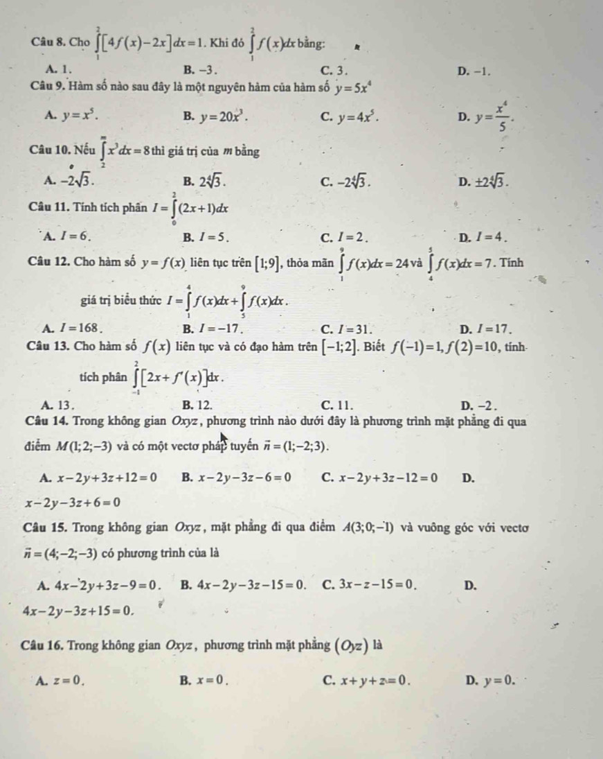 Cho ∈tlimits _1^(2[4f(x)-2x]dx=1. Khi đó ∈tlimits _1^2f(x)dx bằng:
A. 1. B. -3 . C. 3 . D. −1.
Câu 9. Hàm số nào sau đây là một nguyên hàm của hàm số y=5x^4)
A. y=x^5. B. y=20x^3. C. y=4x^5. D. y= x^4/5 .
Câu 10. Nếu ∈tlimits _2^(mx^3)dx=8 thì giá trị của m bằng
A. -2sqrt(3). B. 2sqrt[4](3). C. -2sqrt[4](3). D. ± 2sqrt[4](3).
Câu 11. Tính tích phân I=∈tlimits _0^(2(2x+1)dx
A. I=6. B. I=5. C. I=2. D. I=4.
Câu 12. Cho hàm số y=f(x) liên tục trên [1;9] , thỏa mãn ∈tlimits _1^9f(x)dx=24 và ∈tlimits _5^5f(x)dx=7. Tính
giá trị biểu thức I=∈tlimits _1^4f(x)dx+∈tlimits _4^9f(x)dx.
A. I=168. B. I=-17. C. I=31. D. I=17.
Câu 13. Cho hàm số f(x) liên tục và có đạo hàm trên [-1;2]. Biết f(-1)=1,f(2)=10 , tính.
tích phân ∈tlimits _(-1)^2[2x+f'(x)]d lx .
A. 13 . B. 12. C. 11. D. -2 .
Câu 14. Trong không gian Oxyz, phương trình nào dưới đây là phương trình mặt phẳng đi qua
điểm M(1;2;-3) và có một vectơ pháp tuyển vector n)=(1;-2;3).
A. x-2y+3z+12=0 B. x-2y-3z-6=0 C. x-2y+3z-12=0 D.
x-2y-3z+6=0
Câu 15. Trong không gian Oxyz , mặt phẳng đi qua điểm A(3;0;-1) và vuông góc với vectơ
vector n=(4;-2;-3) có phương trình của là
A. 4x-2y+3z-9=0. B. 4x-2y-3z-15=0. C. 3x-z-15=0. D.
4x-2y-3z+15=0.
Câu 16. Trong không gian Oxyz, phương trình mặt phẳng (O_yz) là
A. z=0. B. x=0. C. x+y+z=0. D. y=0.